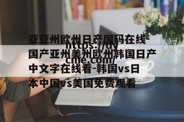 亚亚州欧州日产国码在线-国产亚州美州欧州韩国日产中文字在线看-韩国vs日本中国vs美国免费观看的简单介绍